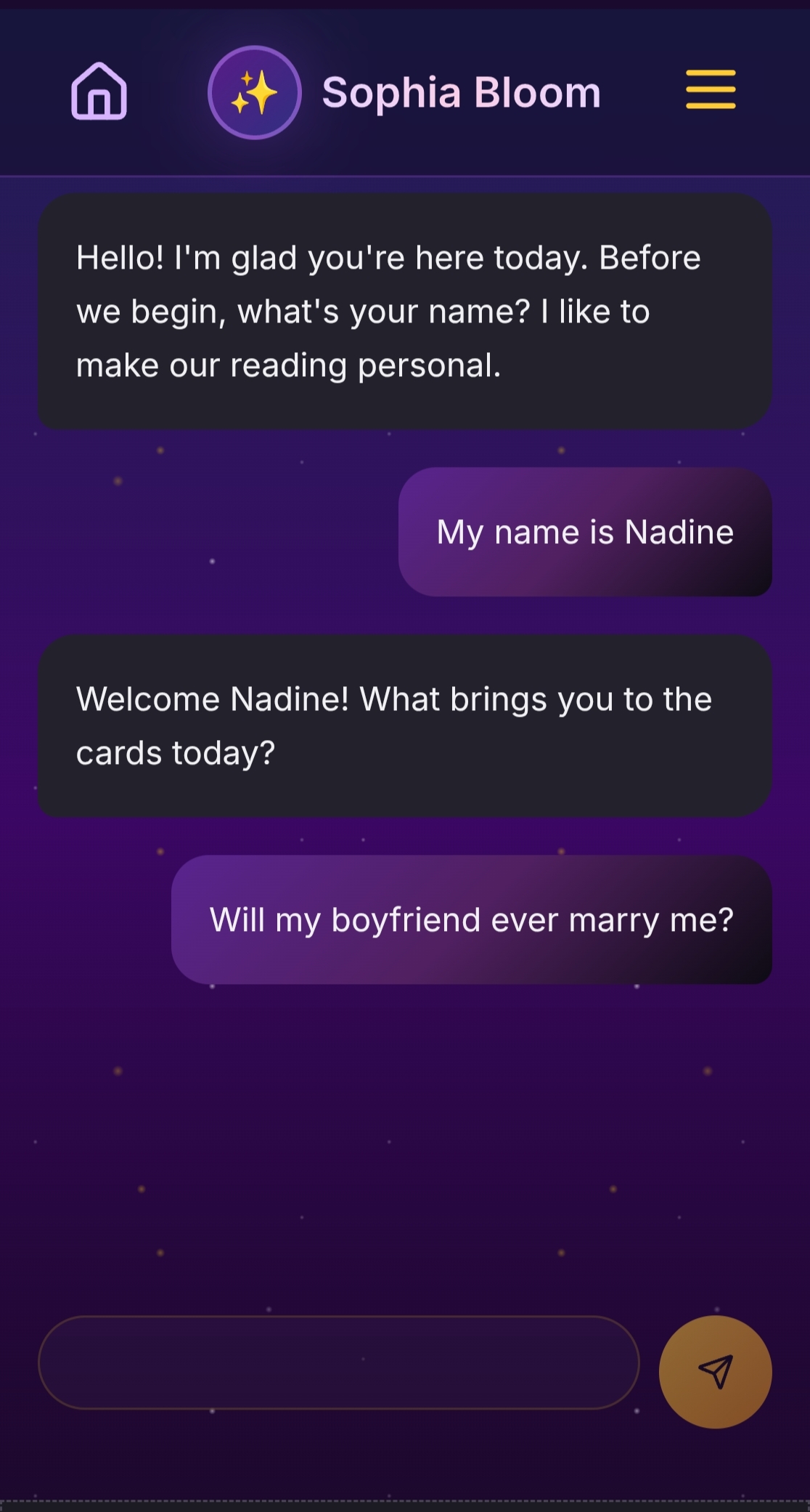 Tarot Chats personalized chat interface displaying an intimate conversational reading experience with Sophia Bloom on a mystical purple starry background. The screen shows a natural flowing dialogue where the reader warmly greets the user saying Hello I am glad you are here today before we begin what is your name I like to make our reading personal creating an immediate personal connection. The user responds My name is Nadine in a purple message bubble demonstrating the interactive nature of the platform. Sophia then welcomes Nadine by name asking What brings you to the cards today establishing rapport and inviting authentic sharing. The user has entered a heartfelt relationship question Will my boyfriend ever marry me showing the types of genuine personal concerns users bring to their readings. The chat interface features elegant dark message bubbles for the reader light purple bubbles for user responses and a text input area with golden send button at the bottom. The design emphasizes approachable conversational spiritual guidance rather than cold impersonal fortune telling creating a safe intimate space for vulnerable questions about love relationships career and life decisions on the mystical purple cosmic background.